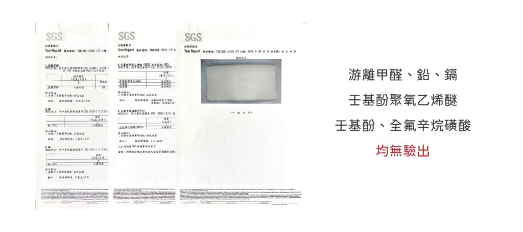 本產品均無驗出游離甲醛、鉛、鎘、壬基酚聚氧乙烯醚、壬基酚、全服辛烷磺酸等化學物質